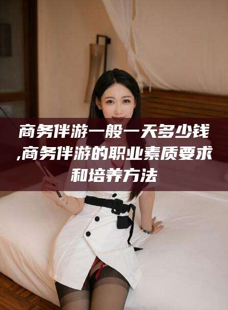 娄底商务伴游一般一天多少钱,商务伴游的职业素质要求和培养方法