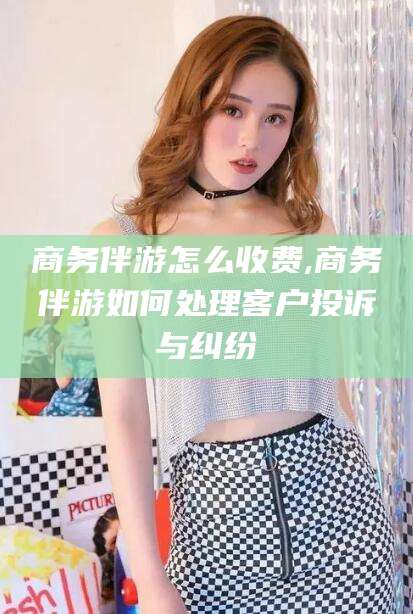 娄底商务伴游怎么收费,商务伴游如何处理客户投诉与纠纷