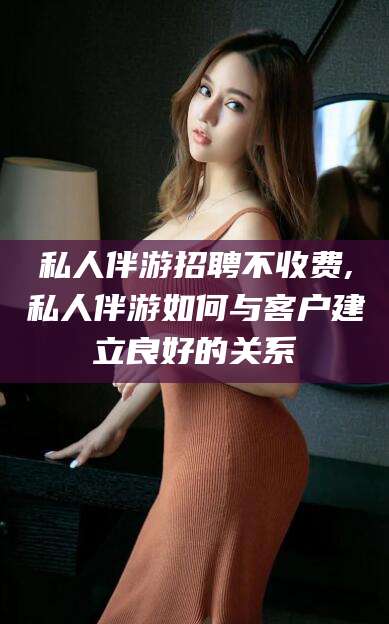娄底私人伴游招聘不收费,私人伴游如何与客户建立良好的关系