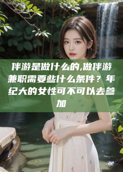娄底伴游是做什么的,做伴游兼职需要些什么条件？年纪大的女性可不可以去参加