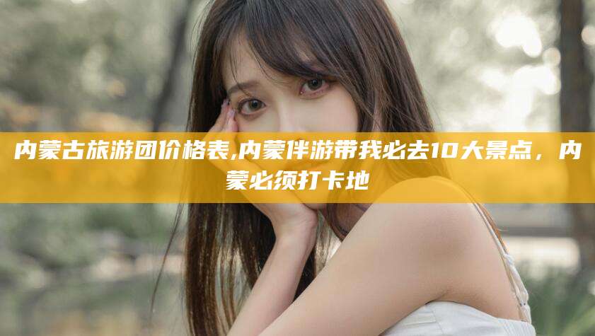 娄底内蒙古旅游团价格表,内蒙伴游带我必去10大景点，内蒙必须打卡地