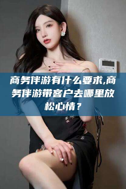 娄底商务伴游有什么要求,商务伴游带客户去哪里放松心情？