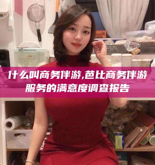 娄底什么叫商务伴游,芭比商务伴游服务的满意度调查报告